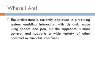 Where I Am? The architecture is currently deployed in a working system enabling interaction with dynamic maps using speech and pen, but the approach is more general and supports a wide variety of other potential multimodal  interfaces. 