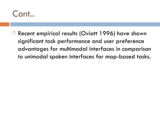 Cont.. Recent empirical results (Oviatt 1996) have shown significant task performance and user preference advantages for multimodal interfaces in comparison to unimodal spoken interfaces for map-based tasks. 
