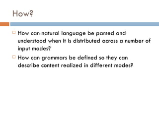 How? How can natural language be parsed and understood when it is distributed across a number of input modes?  How can grammars be defined so they can describe content realized in different modes? 