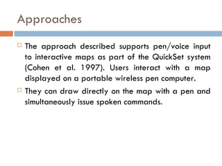 Approaches The approach described supports pen/voice input to interactive maps as part of the QuickSet system (Cohen et al. 1997). Users interact with a map displayed on a portable wireless pen computer.  They can draw directly on the map with a pen and simultaneously issue spoken commands. 