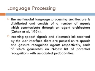 Language Processing The multimodal language processing architecture is distributed and consists of a number of agents which communicate through an agent architecture (Cohen et al. 1994).  Incoming speech signals and electronic ink received by the user interface client are passed on to speech and gesture recognition agents respectively, each of which generates an N-best list of potential recognitions with associated probabilities. 