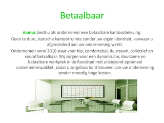 Betaalbaarmunus biedt u als ondernemer een betaalbare kantoorbeleving. Geen te dure, statische kantoorruimte zonder uw eigen identiteit, vanwaar u afgezonderd aan uw onderneming werkt. Ondernemen anno 2010 staat voor hip, comfortabel, duurzaam, collectief en vooral betaalbaar. Wij zorgen voor een dynamische, duurzame en betaalbare werkplek in de Randstad met uitstekend optioneel ondernemerspakket, zodat u zorgeloos kunt bouwen aan uw onderneming zonder onnodig hoge kosten.