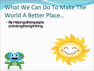 What We Can Do To Make The World A Better Place… By Helping others people and doing the right thing 