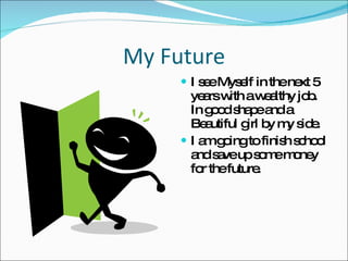 My Future I see Myself in the next 5 years with a wealthy job. In good shape and a Beautiful girl by my side. I am going to finish school and save up some money for the future. 