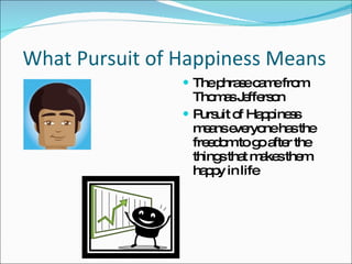 What Pursuit of Happiness Means  The phrase came from Thomas Jefferson Pursuit of Happiness means everyone has the freedom to go after the things that makes them happy in life 