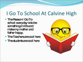 I Go To School At Calvine High The Reason I Go To school everyday is to be something in life and make my mother and father happy. The Teachers are cool here  The students are cool here 