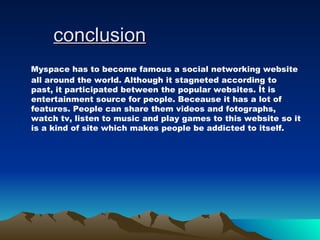 conclusion Myspace has to become famous a social networking website all around the world. Although it stagneted according to past, it participated between the popular websites. İt is entertainment source for people. Beceause it has a lot of features. People can share them videos and fotographs, watch tv, listen to music and play games to this website so it is a kind of site which makes people be addicted to itself.  