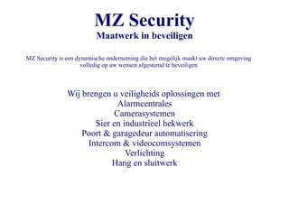 MZ Security Maatwerk in beveiligen MZ Security is een dynamische onderneming die het mogelijk maakt uw directe omgeving volledig op uw wensen afgestemd te beveiligen Wij brengen u veiligheids oplossingen met ,[object Object]