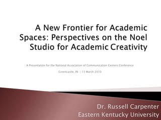 A New Frontier for Academic Spaces: Perspectives on the Noel Studio for Academic	Creativity A Presentation for the National Association of Communication Centers ConferenceGreencastle, IN  | 13 March 2010  Dr. Russell Carpenter Eastern Kentucky University 