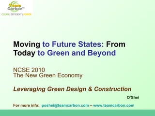 Moving  to Future States:  From Today  to Green and Beyond NCSE 2010:The New Green Economy Presented January 22, 2010 Washington D.C. Leveraging Green Design & Construction O’Shei For more info:  poshei@teamcarbon.com  –  www.teamcarbon.com   