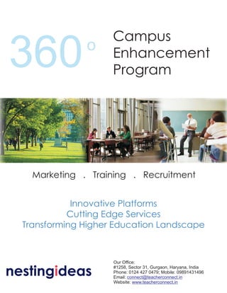 Campus
360            o     Enhancement
                     Program




    Marketing . Training . Recruitment


             Innovative Platforms
            Cutting Edge Services
  Transforming Higher Education Landscape



                     Our Office:

nestingideas
                     #1258, Sector 31, Gurgaon, Haryana, India
                     Phone: 0124 427 0479; Mobile: 09891431496
                     Email: connect@teacherconnect.in
                     Website: www.teacherconnect.in
 