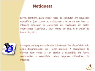 NetiquetaServe, também, para impor regra de condutas em situações específicas (tais como, ao colocar-se o texto de um livro na internet, informar da existência de revelações de factos importantes (spoilers) , citar nome do site, e o autor do transcrito, etc.).As regras de etiqueta aplicadas à internet não são oficiais, não estão documentadas em  lugar nenhum. A compilação de normas tem vindo a ser escrita e expandida de forma colaborativa e voluntária, pelos próprios utilizadores da Internet.3