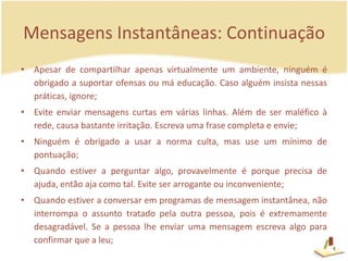 Mensagens Instantâneas: ContinuaçãoApesar de compartilhar apenas virtualmente um ambiente, ninguém é obrigado a suportar ofensas ou má educação. Caso alguém insista nessas práticas, ignore; Evite enviar mensagens curtas em várias linhas. Além de ser maléfico à rede, causa bastante irritação. Escreva uma frase completa e envie;Ninguém é obrigado a usar a norma culta, mas use um mínimo de pontuação;Quando estiver a perguntar algo, provavelmente é porque precisa de ajuda, então aja como tal. Evite ser arrogante ou inconveniente;Quando estiver a conversar em programas de mensagem instantânea, não interrompa o assunto tratado pela outra pessoa, pois é extremamente desagradável. Se a pessoa lhe enviar uma mensagem escreva algo para confirmar que a leu;6