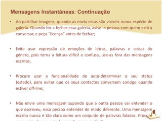 Mensagens Instantâneas: ContinuaçãoAo partilhar imagens, quando as envia estas são visíveis numa espécie de galeria. Quando for a fechar essa galeria, avise  a pessoa com quem está a conversar, e peça “licença” antes de fechar; Evite usar expressão de emoções de letras, palavras e coisas do género, pois torna a leitura difícil e confusa, use-as fora das mensagens escritas;Procure usar a funcionalidade de auto-determinar o seu status (estado), para evitar que os seus contactos conversem consigo quando estiver off-line;Não envie uma mensagem supondo que a outra pessoa vai entender o que escreveu, essa pessoa entender de modo diferente. Uma mensagem escrita nunca é tão clara como um conjunto de palavras faladas. Procure ser o mais claro possível para não gerar confusão.7