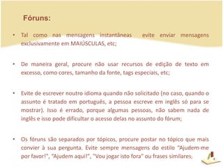 Fóruns:Tal como nas mensagens instantâneas  evite enviar mensagens exclusivamente em MAIÚSCULAS, etc;De maneira geral, procure não usar recursos de edição de texto em excesso, como cores, tamanho da fonte, tags especiais, etc; Evite de escrever noutro idioma quando não solicitado (no caso, quando o assunto é tratado em português, a pessoa escreve em inglês só para se mostrar). Isso é errado, porque algumas pessoas, não sabem nada de inglês e isso pode dificultar o acesso delas no assunto do fórum;Os fóruns são separados por tópicos, procure postar no tópico que mais convier à sua pergunta. Evite sempre mensagens do estilo “Ajudem-me por favor!", “Ajudem aqui!", "Vou jogar isto fora" ou frases similares;8