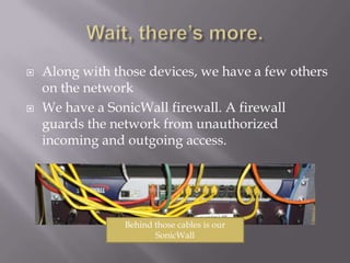 Wait, there’s more.Along with those devices, we have a few others on the networkWe have a SonicWall firewall. A firewall guards the network from unauthorized incoming and outgoing access.Behind those cables is our SonicWall