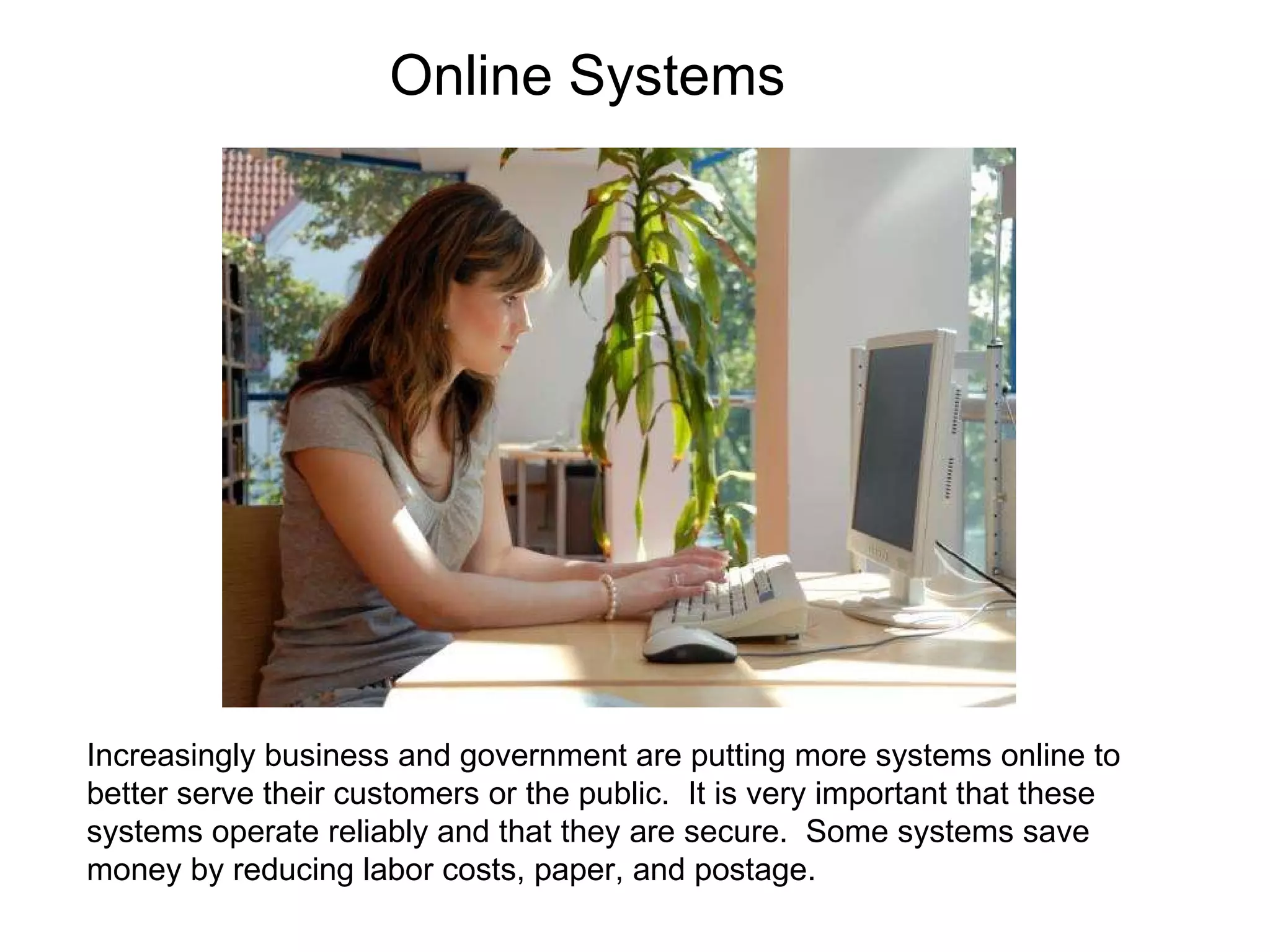 Increasingly business and government are putting more systems online to better serve their customers or the public.  It is very important that these systems operate reliably and that they are secure.  Some systems save money by reducing labor costs, paper, and postage.  Online Systems 