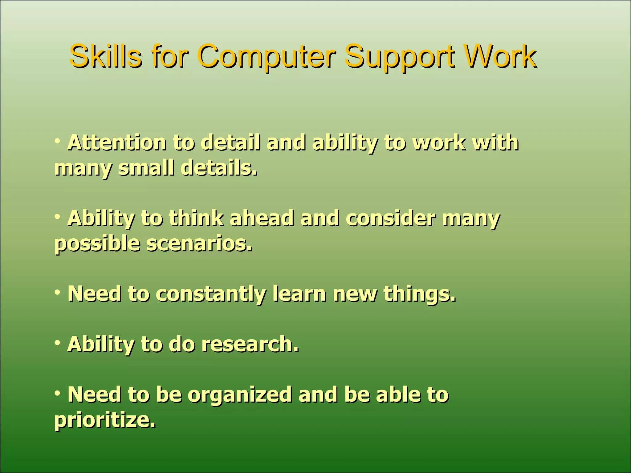 Attention to detail and ability to work with many small details. Ability to think ahead and consider many possible scenarios. Need to constantly learn new things. Ability to do research. Need to be organized and be able to prioritize. Skills for Computer Support Work 
