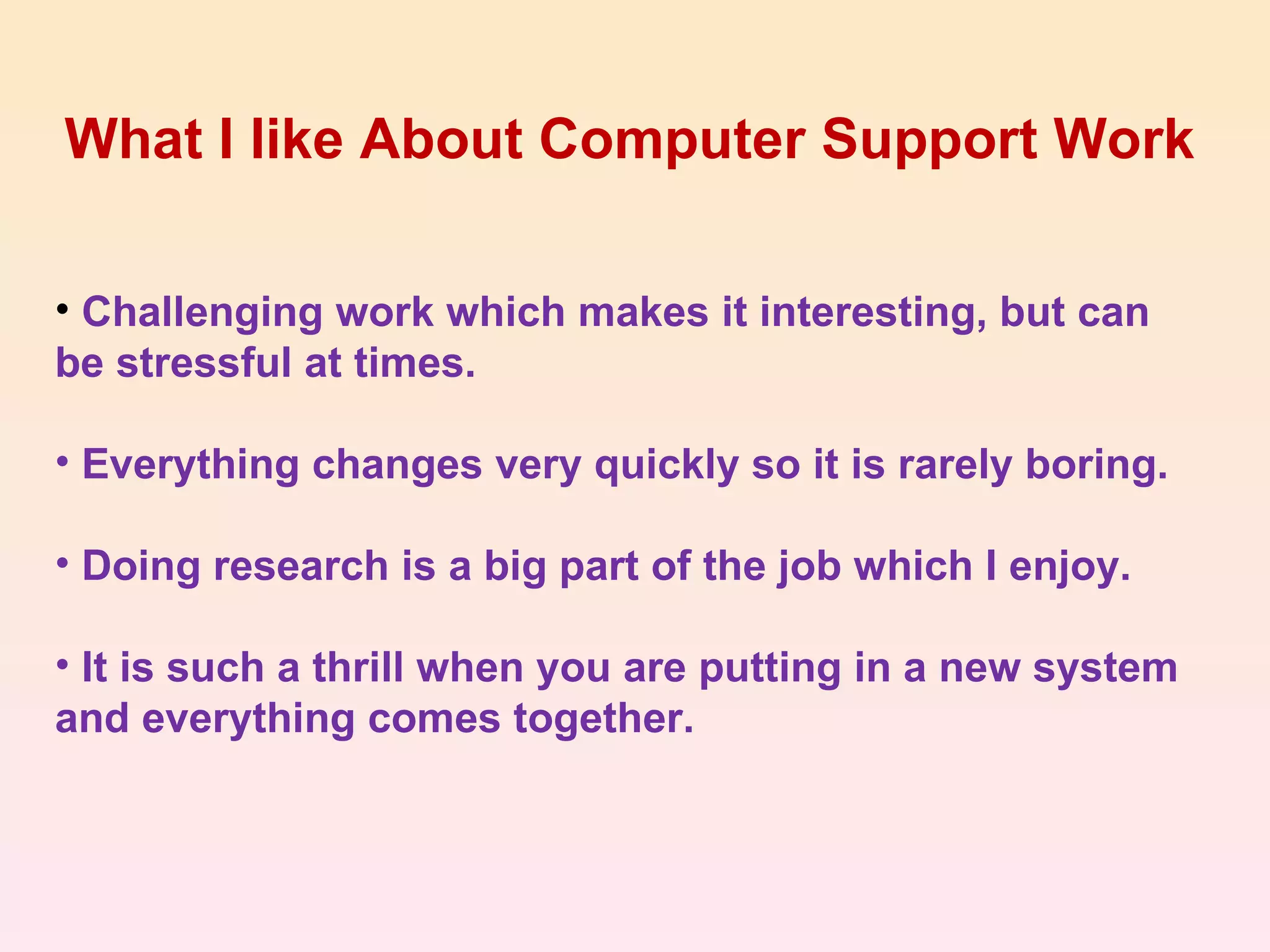 What I like About Computer Support Work Challenging work which makes it interesting, but can be stressful at times. Everything changes very quickly so it is rarely boring. Doing research is a big part of the job which I enjoy. It is such a thrill when you are putting in a new system and everything comes together. 