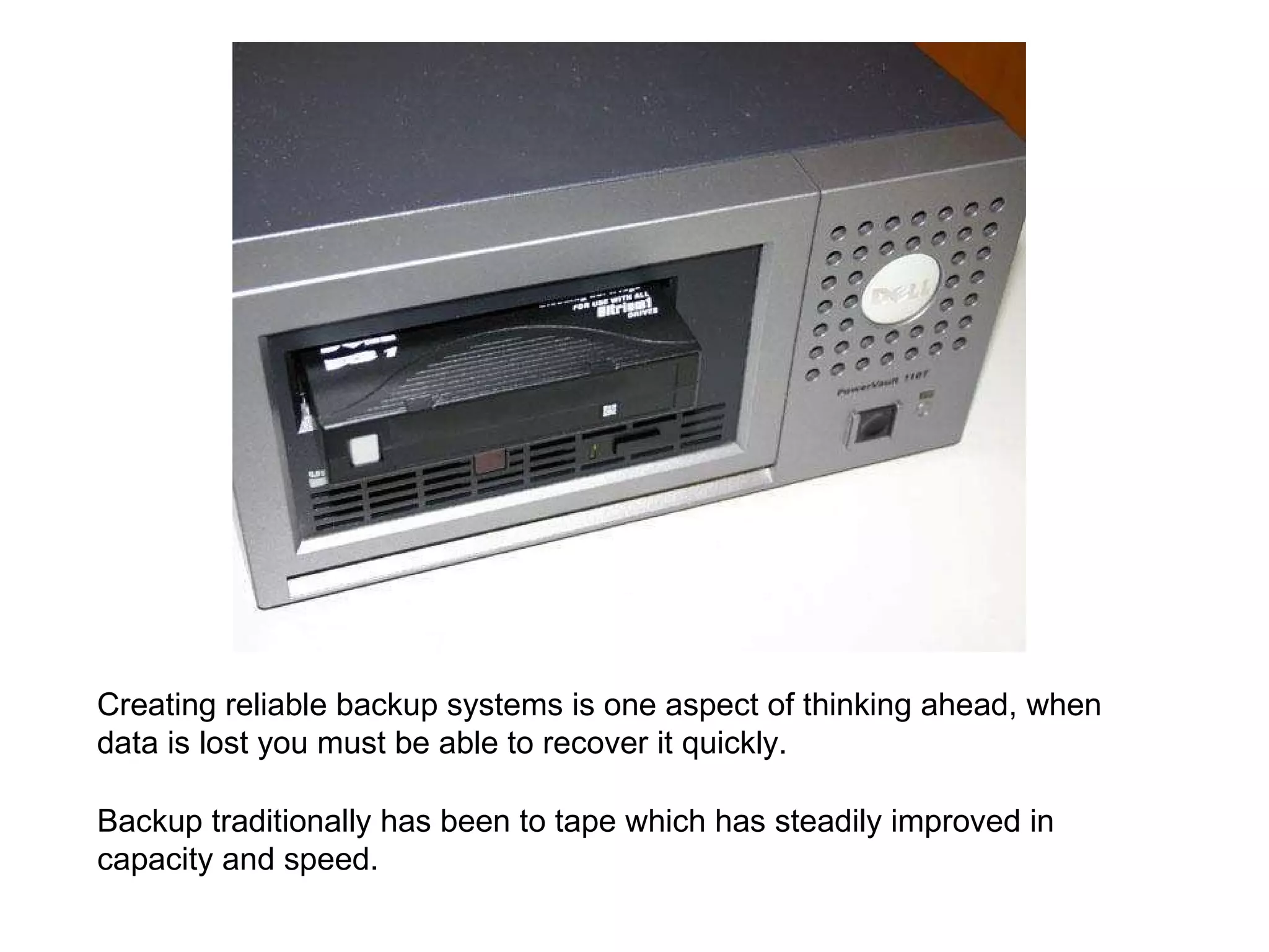Backup traditionally has been to tape which has steadily improved in capacity and speed. Creating reliable backup systems is one aspect of thinking ahead, when data is lost you must be able to recover it quickly. 
