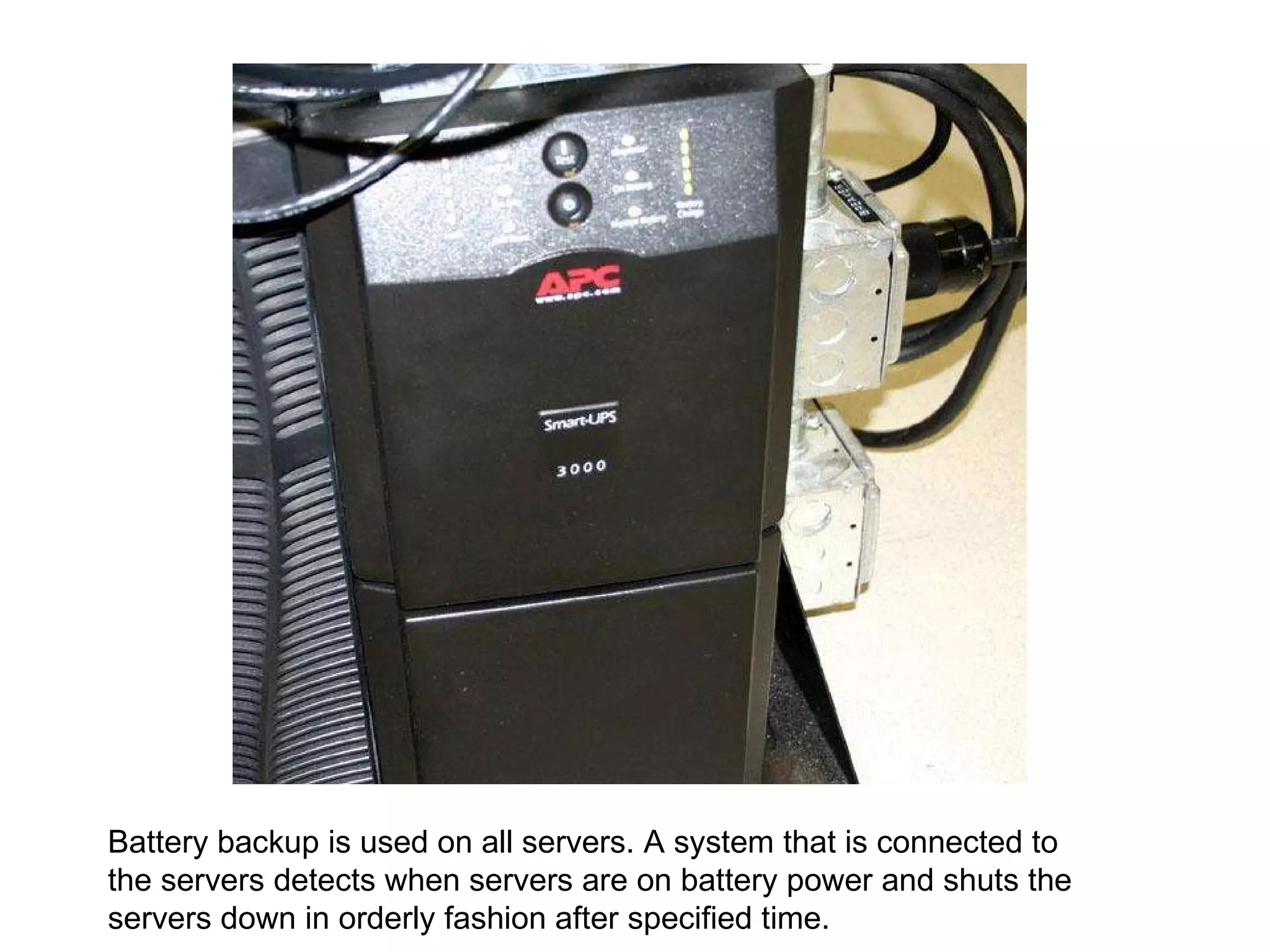 Battery backup is used on all servers. A system that is connected to the servers detects when servers are on battery power and shuts the servers down in orderly fashion after specified time. 