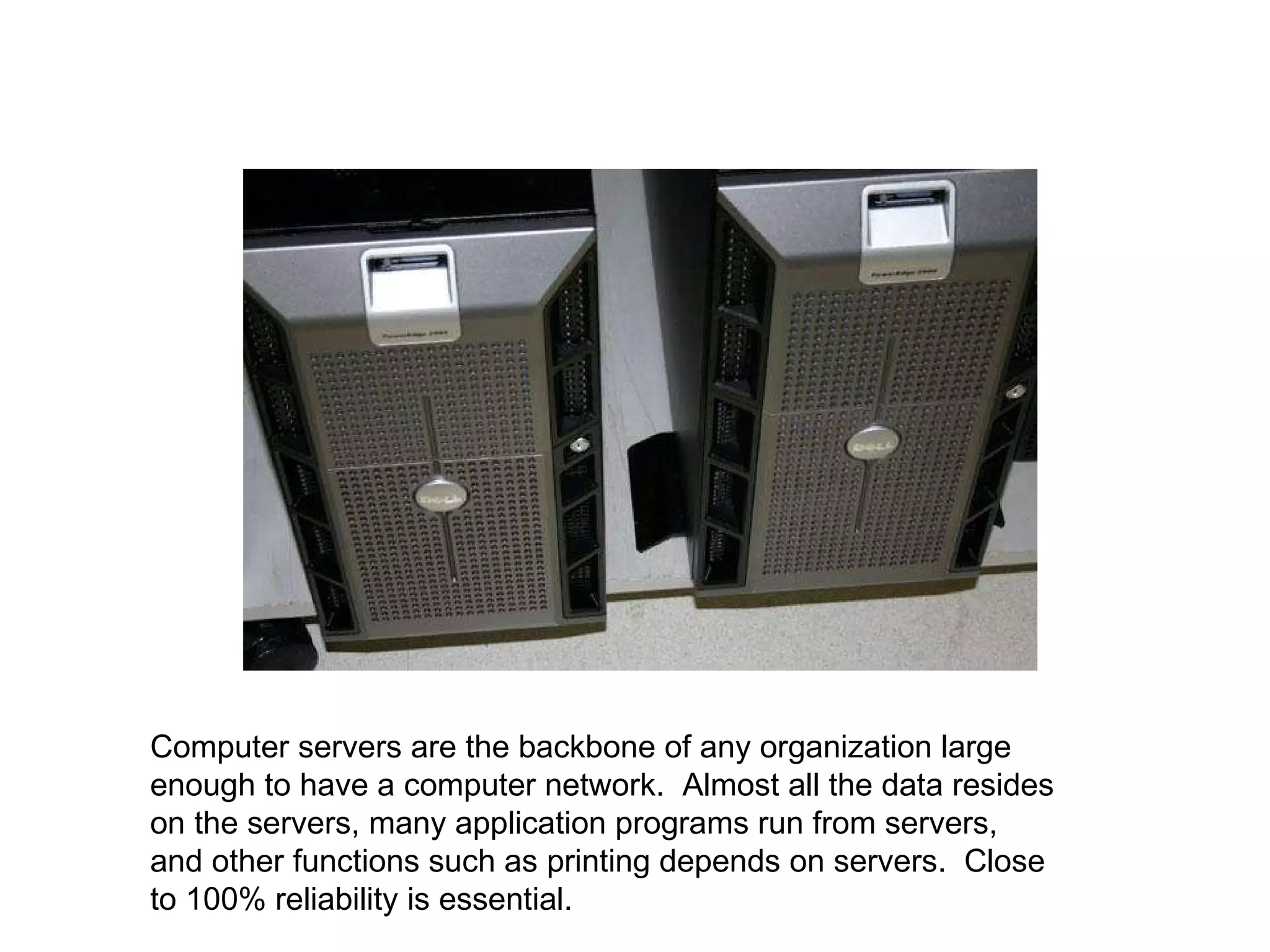 Computer servers are the backbone of any organization large enough to have a computer network.  Almost all the data resides on the servers, many application programs run from servers, and other functions such as printing depends on servers.  Close to 100% reliability is essential.  