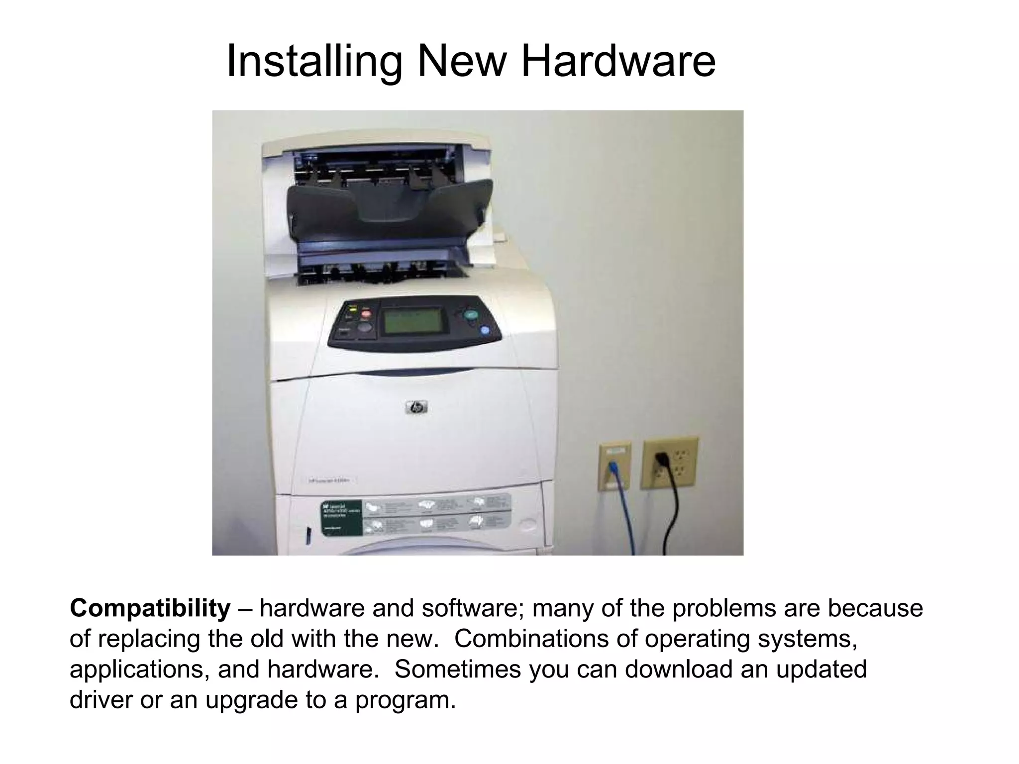 Compatibility  – hardware and software; many of the problems are because of replacing the old with the new.  Combinations of operating systems, applications, and hardware.  Sometimes you can download an updated driver or an upgrade to a program. Installing New Hardware 