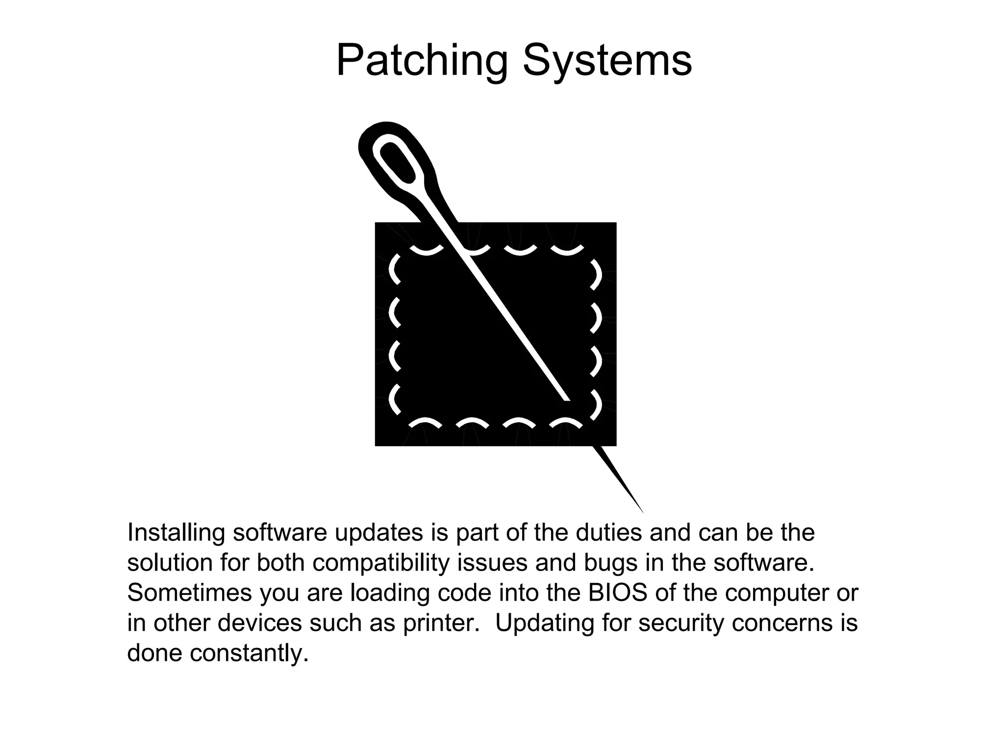 Patching Systems Installing software updates is part of the duties and can be the solution for both compatibility issues and bugs in the software. Sometimes you are loading code into the BIOS of the computer or in other devices such as printer.  Updating for security concerns is done constantly. 