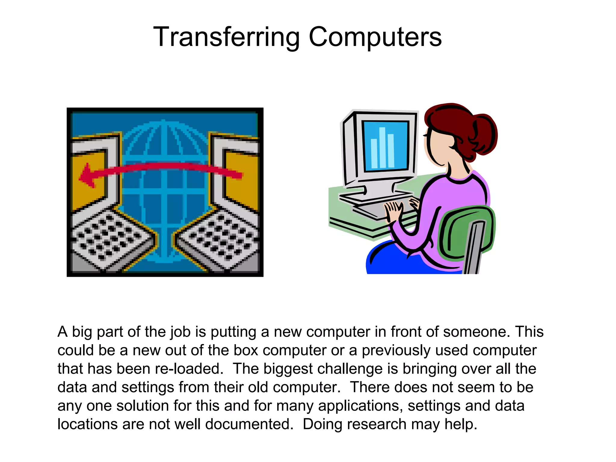 Transferring Computers A big part of the job is putting a new computer in front of someone. This could be a new out of the box computer or a previously used computer that has been re-loaded.  The biggest challenge is bringing over all the data and settings from their old computer.  There does not seem to be any one solution for this and for many applications, settings and data locations are not well documented.  Doing research may help.  