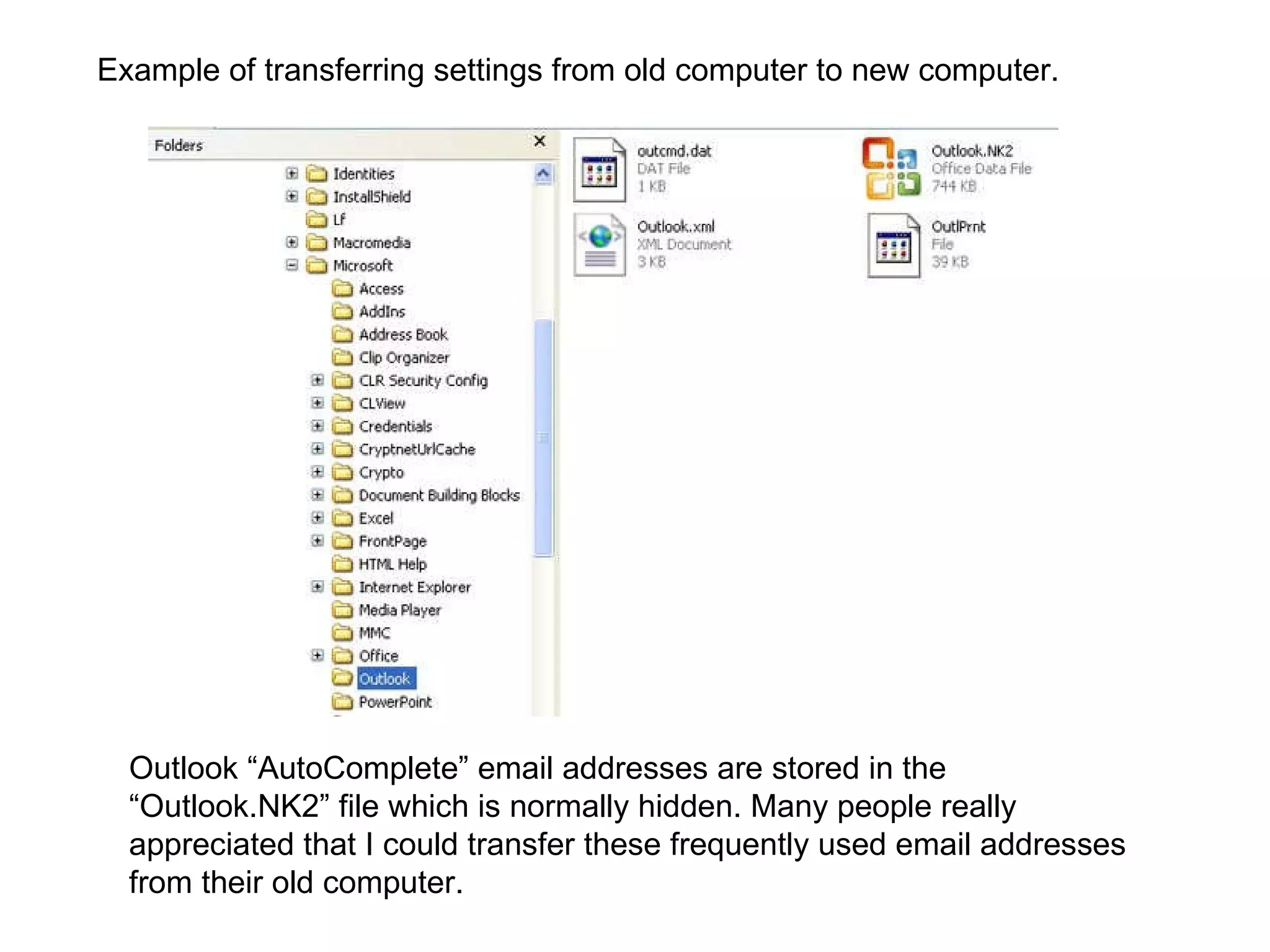 Outlook “AutoComplete” email addresses are stored in the “Outlook.NK2” file which is normally hidden. Many people really appreciated that I could transfer these frequently used email addresses from their old computer.  Example of transferring settings from old computer to new computer. 