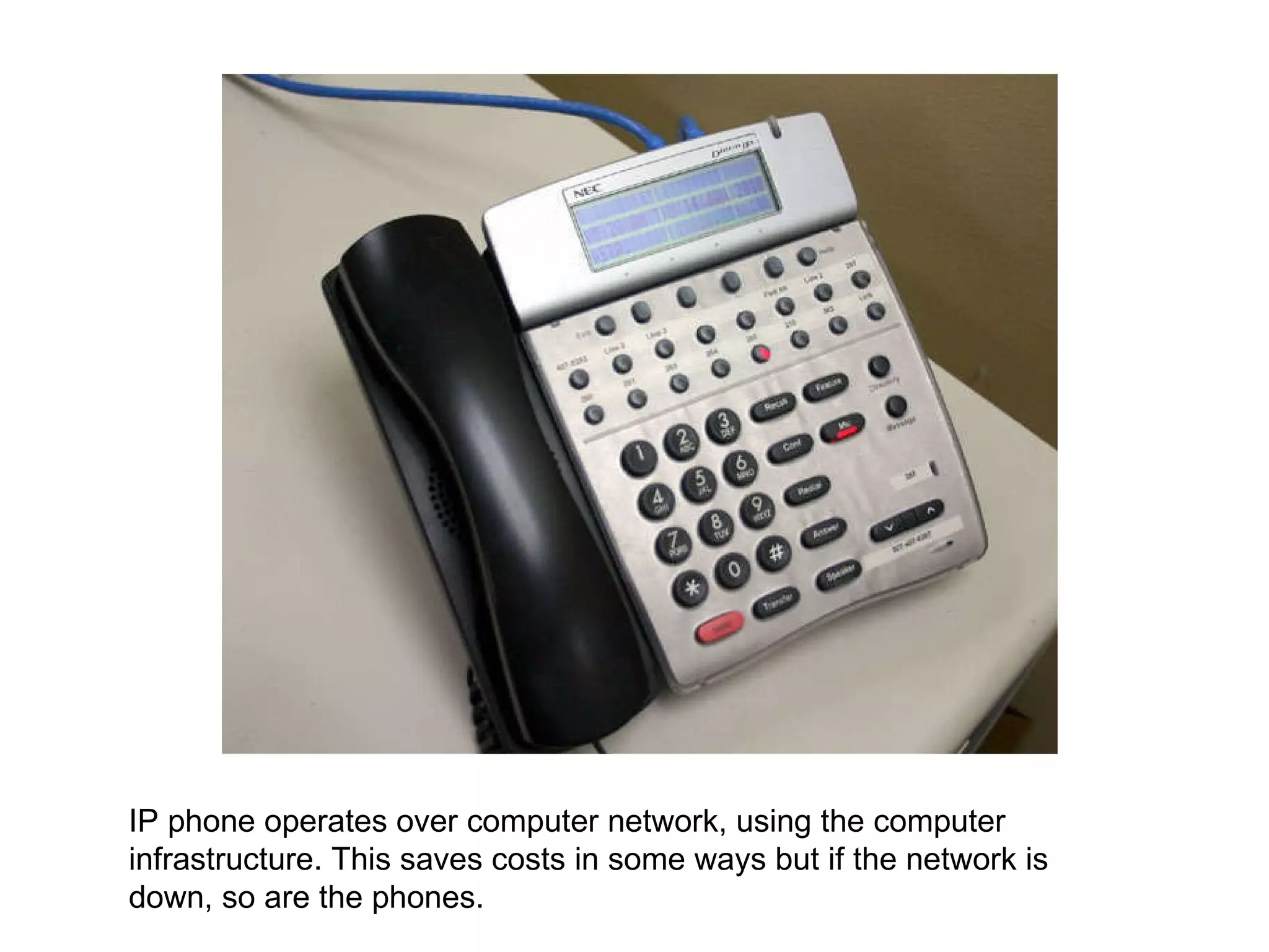 IP phone operates over computer network, using the computer infrastructure. This saves costs in some ways but if the network is down, so are the phones.  