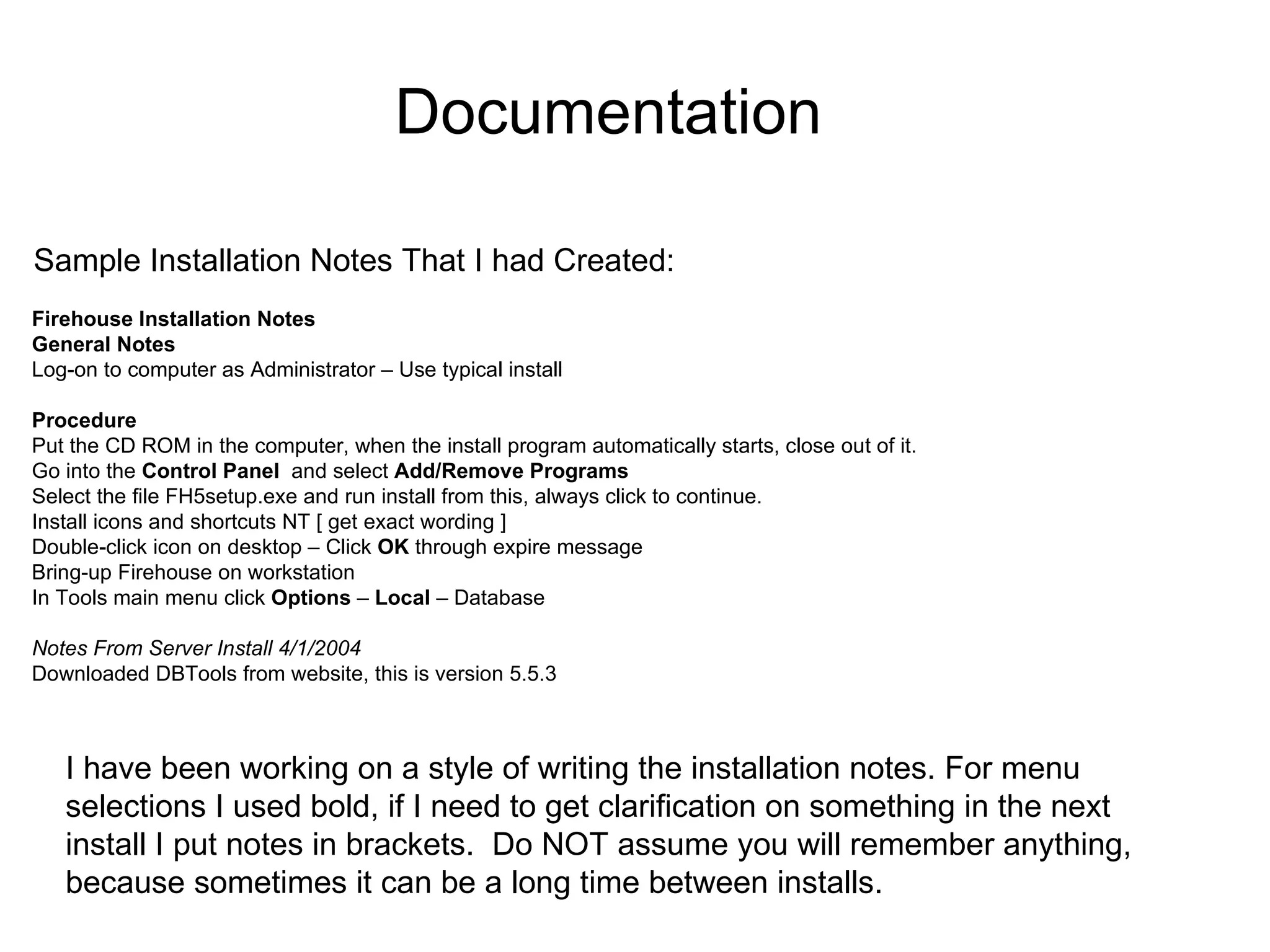 Firehouse Installation Notes General Notes Log-on to computer as Administrator – Use typical install Procedure Put the CD ROM in the computer, when the install program automatically starts, close out of it. Go into the  Control Panel   and select  Add/Remove Programs Select the file FH5setup.exe and run install from this, always click to continue. Install icons and shortcuts NT [ get exact wording ] Double-click icon on desktop – Click  OK  through expire message Bring-up Firehouse on workstation In Tools main menu click  Options  –  Local  – Database Notes From Server Install 4/1/2004 Downloaded DBTools from website, this is version 5.5.3 Sample Installation Notes That I had Created: I have been working on a style of writing the installation notes. For menu selections I used bold, if I need to get clarification on something in the next install I put notes in brackets.  Do NOT assume you will remember anything, because sometimes it can be a long time between installs. Documentation 