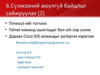 6 .Сүлжээний аюулгүй байдлыг сайжруулах  (2) Router(config)#crypto key generate rsa Line vty 0 4 exec-timeout 5 0 login local transport input ssh Timeout- ийг тогтоох Telnet  команд ашигладаг бол  ssh- ээр солих Дараах С isco IOS  командыг рутертээ хэрэглэх 
