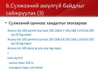 6 .Сүлжээний аюулгүй байдлыг сайжруулах  (3) Access-list 103 permit tcp host 192.168.0.7 192.168.1.0 0.0.0.255 eq 22 log-input Access-list 103 permit tcp host 192.168.0.8 192.168.1.0 0.0.0.255 eq 23 log-input Access-list 103 deny ip any any log-input ! Line vty 0 4 access-class 103 in transport input ssh   telnet Сүлжээний орчноос хандалтыг хязгаарлах 