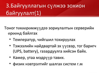 3.Байгууллагын сүлжээ зохион байгуулалт (1) Тоног төхөөрөмжүүдээ зориулалтын серверийн өрөөнд байлгах Температур, чийгшил тохируулах Тэжээлийн найдвартай эх үүсвэр, тог баригч  (UPS, battery) , газардуулга хийсэн байх. Камер, утаа мэдрүүр тавих. физик нэвтрэлтийг шалгах систем г.м 
