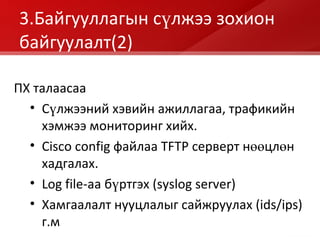 3.Байгууллагын сүлжээ зохион байгуулалт (2) ПХ талаасаа Сүлжээний хэвийн ажиллагаа, трафикийн хэмжээ мониторинг хийх. Cisco config  файлаа  TFTP  серверт нөөцлөн хадгалах. Log file- аа бүртгэх  (syslog server) Хамгаалалт нууцлалыг сайжруулах  (ids/ips)  г.м 
