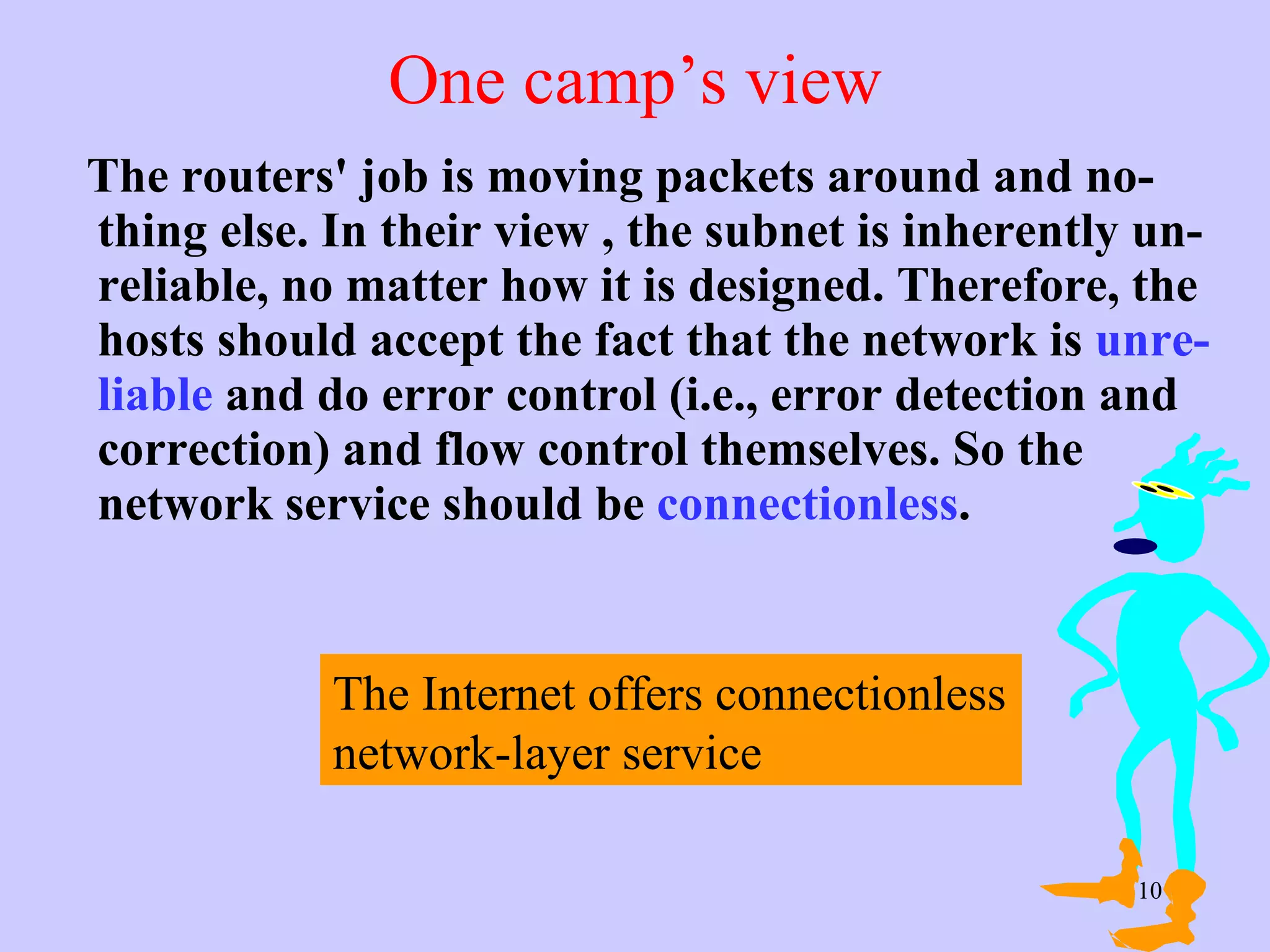 One camp’s view The routers' job is moving packets around and no-thing else. In their view , the subnet is inherently un-reliable, no matter how it is designed. Therefore, the hosts should accept the fact that the network is  unre-liable  and do error control (i.e., error detection and correction) and flow control themselves. So the network service should be  connectionless .  The Internet offers connectionless network-layer service  