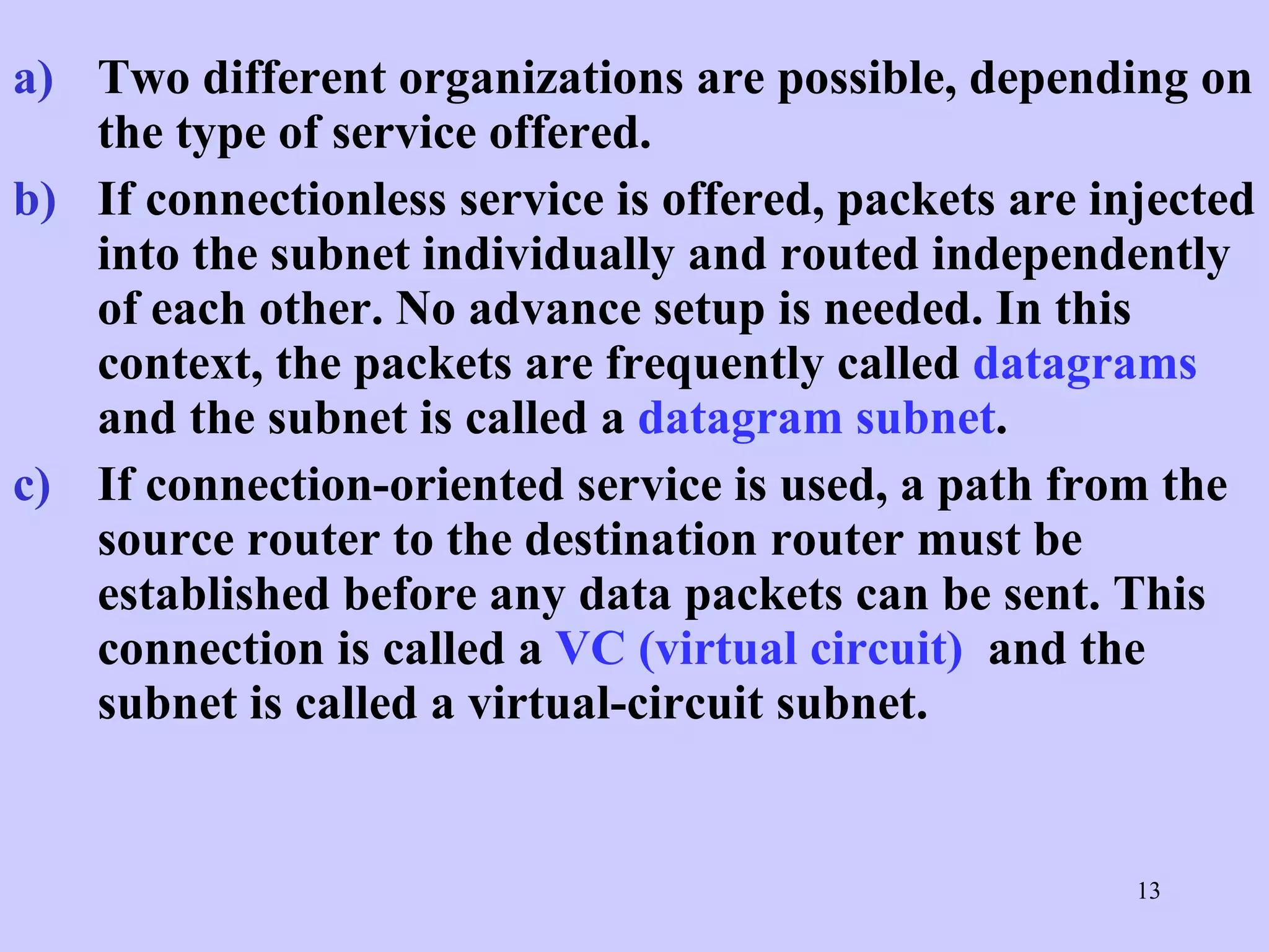 Two different organizations are possible, depending on the type of service offered.  If connectionless service is offered, packets are injected into the subnet individually and routed independently of each other. No advance setup is needed. In this context, the packets are frequently called  datagrams  and the subnet is called a  datagram subnet .  If connection-oriented service is used, a path from the source router to the destination router must be established before any data packets can be sent. This connection is called a  VC (virtual circuit)   and the subnet is called a virtual-circuit subnet.  
