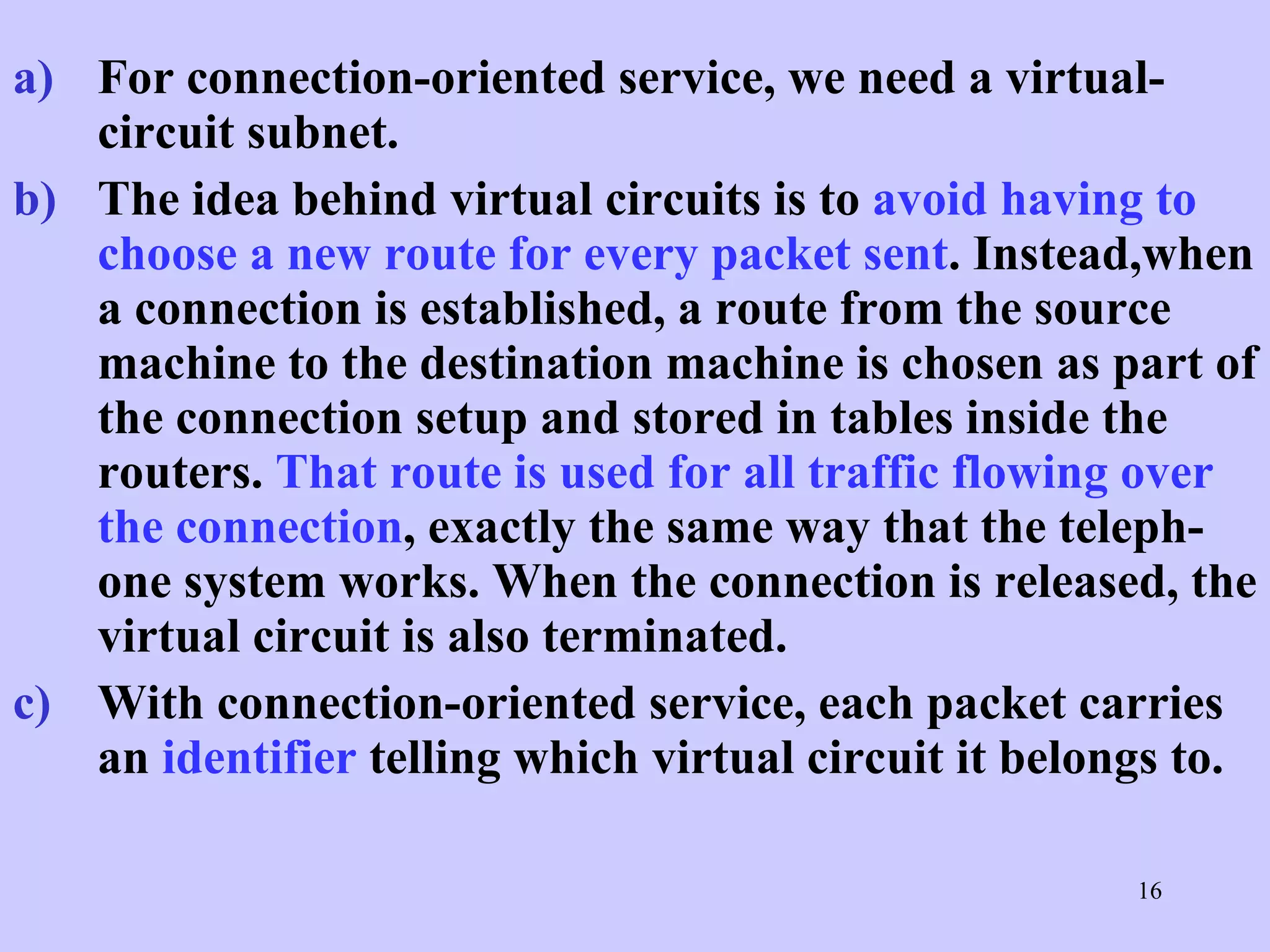 For connection-oriented service, we need a virtual-circuit subnet.  The idea behind virtual circuits is to  avoid having to choose a new route for every packet sent . Instead,when a connection is established, a route from the source machine to the destination machine is chosen as part of the connection setup and stored in tables inside the routers.  That route is used for all traffic flowing over the connection , exactly the same way that the teleph-one system works. When the connection is released, the virtual circuit is also terminated.  With connection-oriented service, each packet carries an  identifier  telling which virtual circuit it belongs to.  