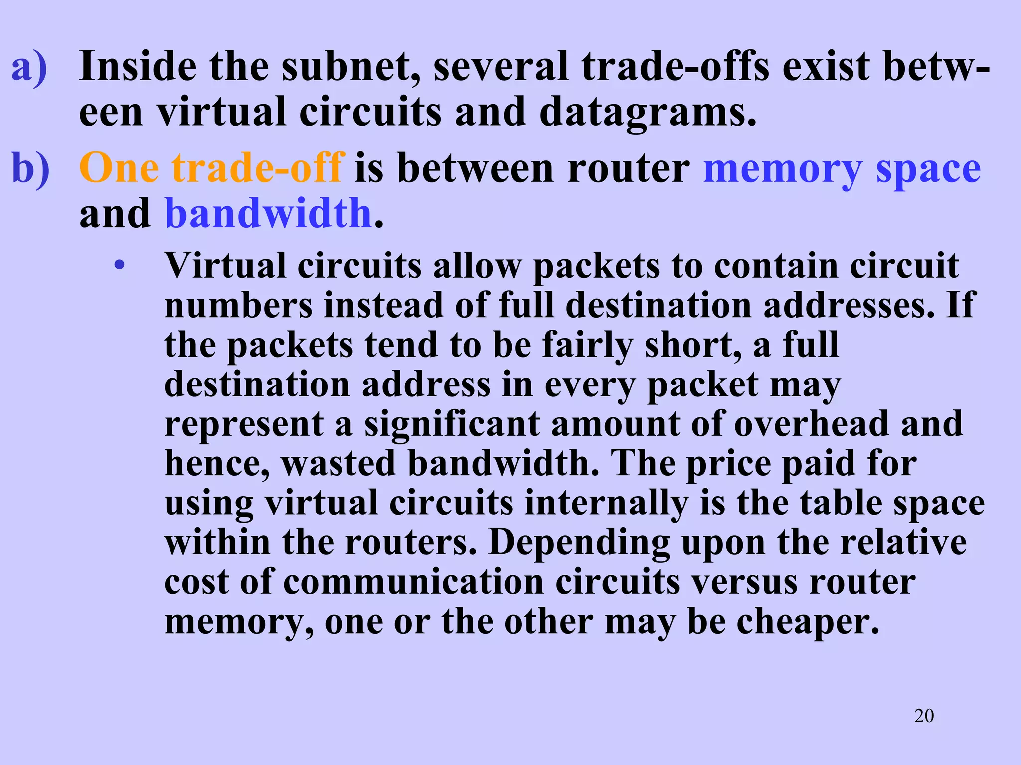 Inside the subnet, several trade-offs exist betw-een virtual circuits and datagrams.   One trade-off  is between router  memory space  and  bandwidth .  Virtual circuits allow packets to contain circuit numbers instead of full destination addresses. If the packets tend to be fairly short, a full destination address in every packet may represent a significant amount of overhead and hence, wasted bandwidth. The price paid for using virtual circuits internally is the table space within the routers. Depending upon the relative cost of communication circuits versus router memory, one or the other may be cheaper.  