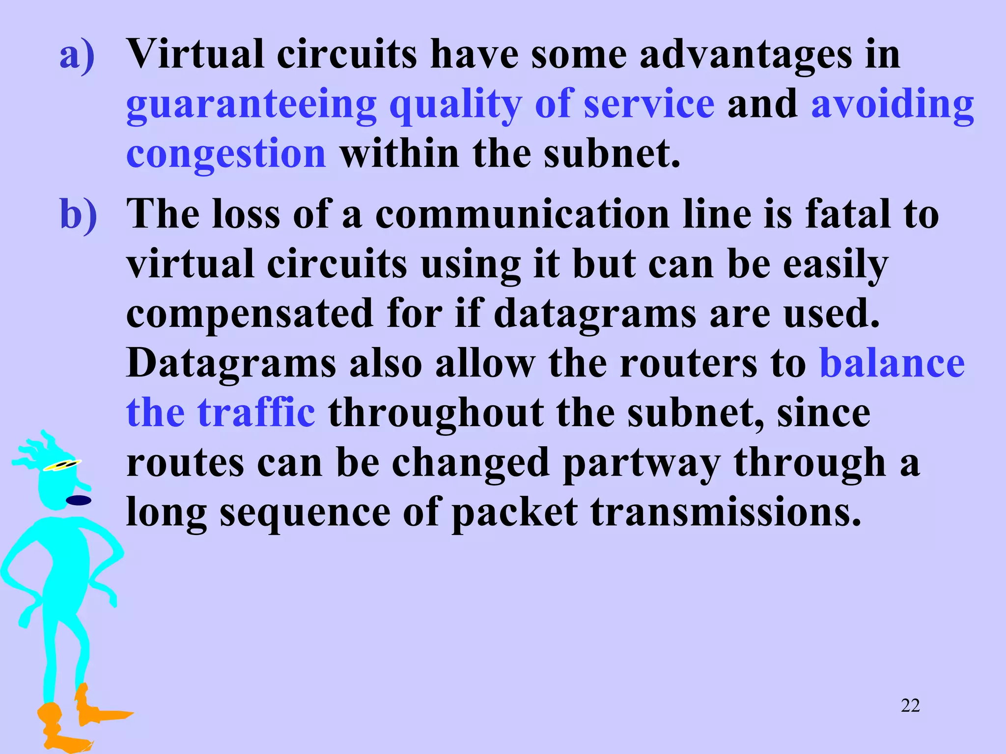 Virtual circuits have some advantages in  guaranteeing quality of service  and  avoiding congestion  within the subnet. The loss of a communication line is fatal to virtual circuits using it but can be easily compensated for if datagrams are used. Datagrams also allow the routers to  balance the traffic  throughout the subnet, since routes can be changed partway through a long sequence of packet transmissions.  