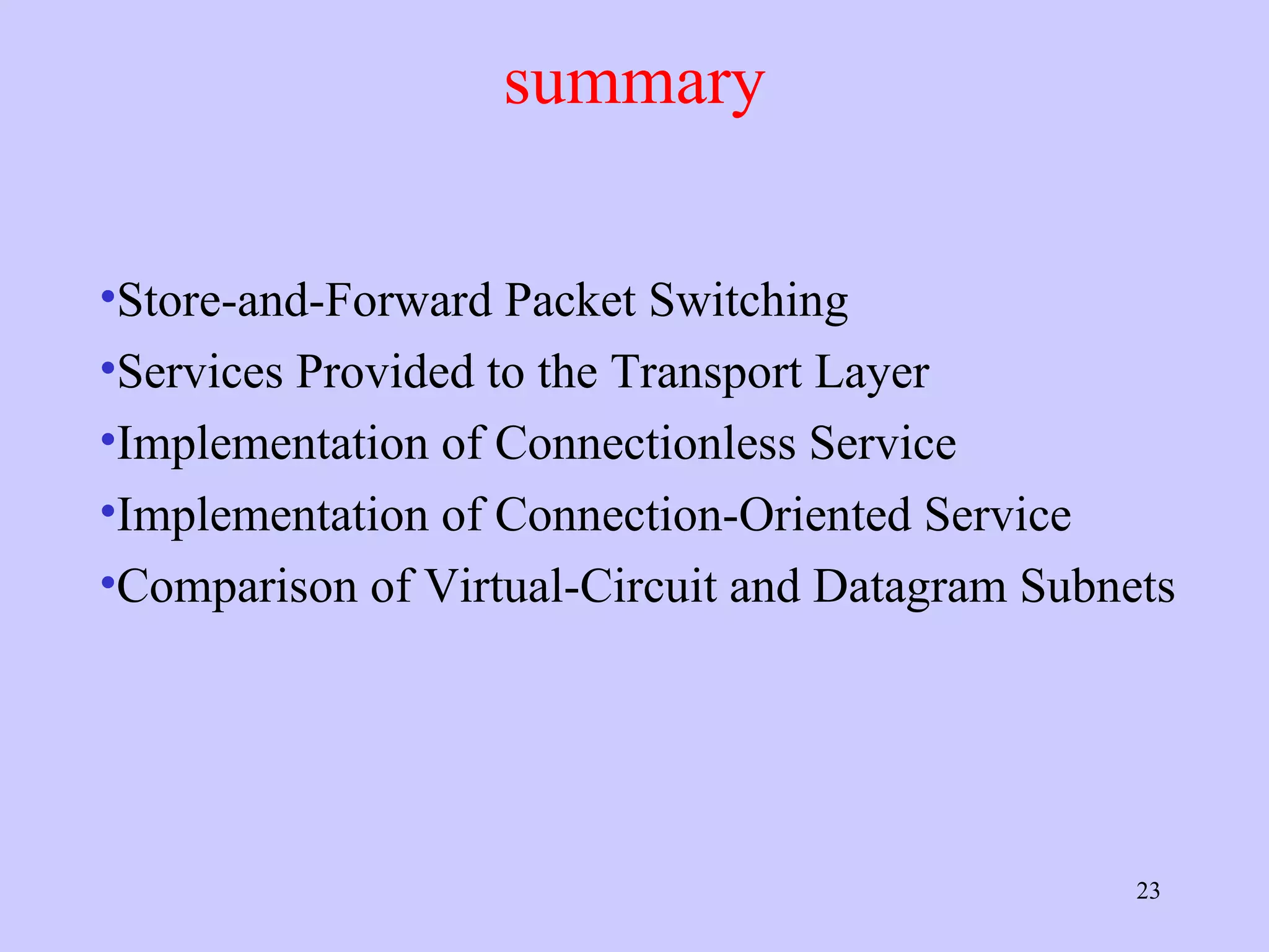 summary Store-and-Forward Packet Switching Services Provided to the Transport Layer Implementation of Connectionless Service Implementation of Connection-Oriented Service Comparison of Virtual-Circuit and Datagram Subnets 