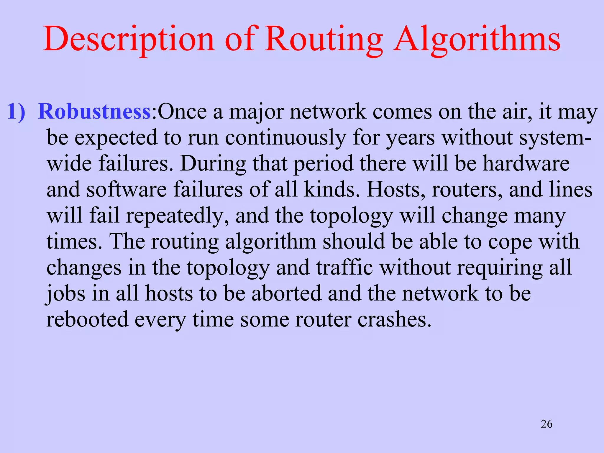 Description of Routing Algorithms 1)   Robustness :Once a major network comes on the air, it may be expected to run continuously for years without system-wide failures. During that period there will be hardware and software failures of all kinds. Hosts, routers, and lines will fail repeatedly, and the topology will change many times. The routing algorithm should be able to cope with changes in the topology and traffic without requiring all jobs in all hosts to be aborted and the network to be rebooted every time some router crashes.  
