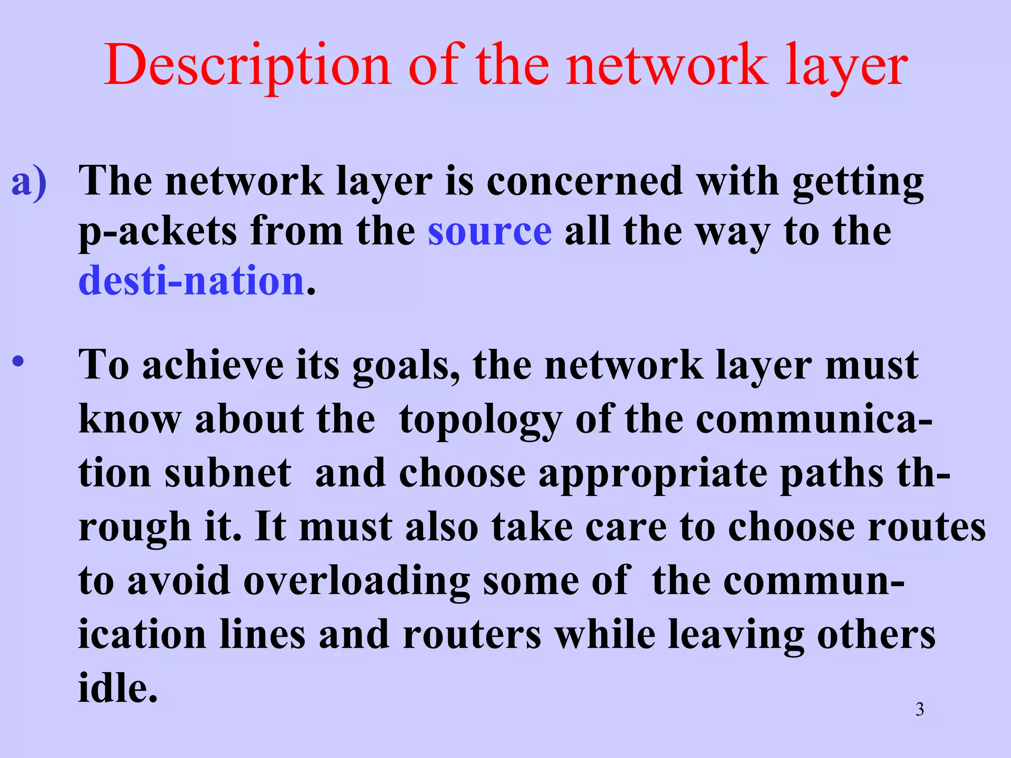 Description of the network layer The network layer is concerned with getting p-ackets from the  source  all the way to the  desti-nation .  To achieve its goals, the network layer must know about the  topology of the communica-tion subnet  and choose appropriate paths th-rough it. It must also take care to choose routes to avoid overloading some of  the commun-ication lines and routers while leaving others idle.  