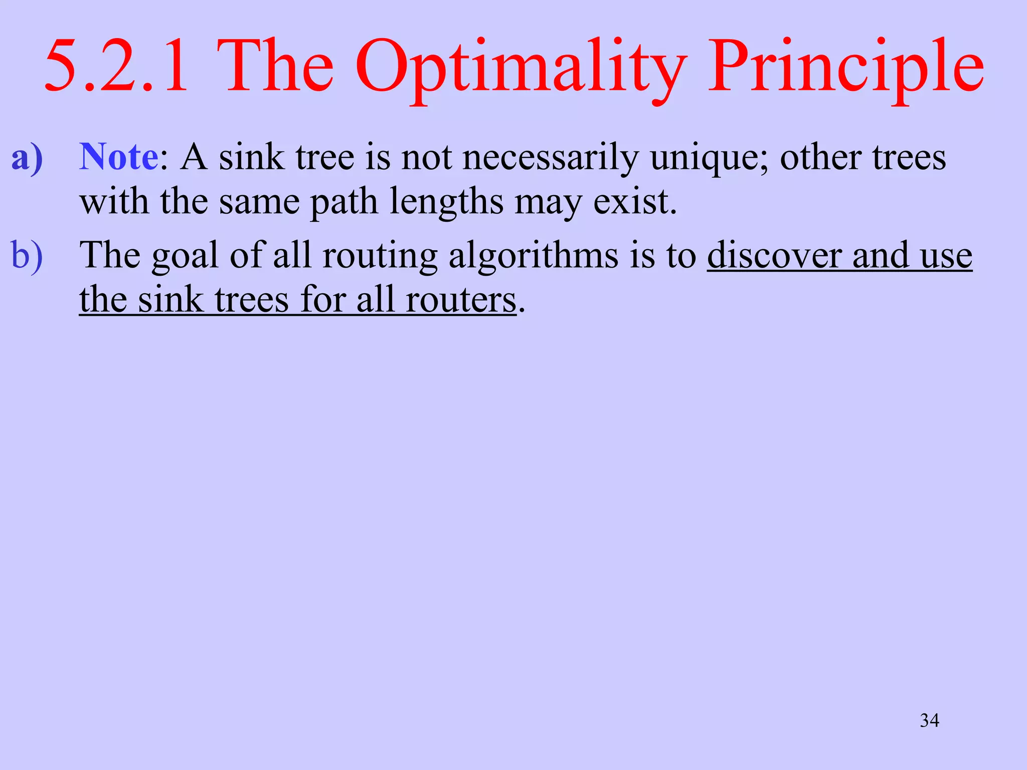 5.2.1 The Optimality Principle Note : A sink tree is not necessarily unique; other trees with the same path lengths may exist.  The goal of all routing algorithms is to  discover and use the sink trees for all routers .  