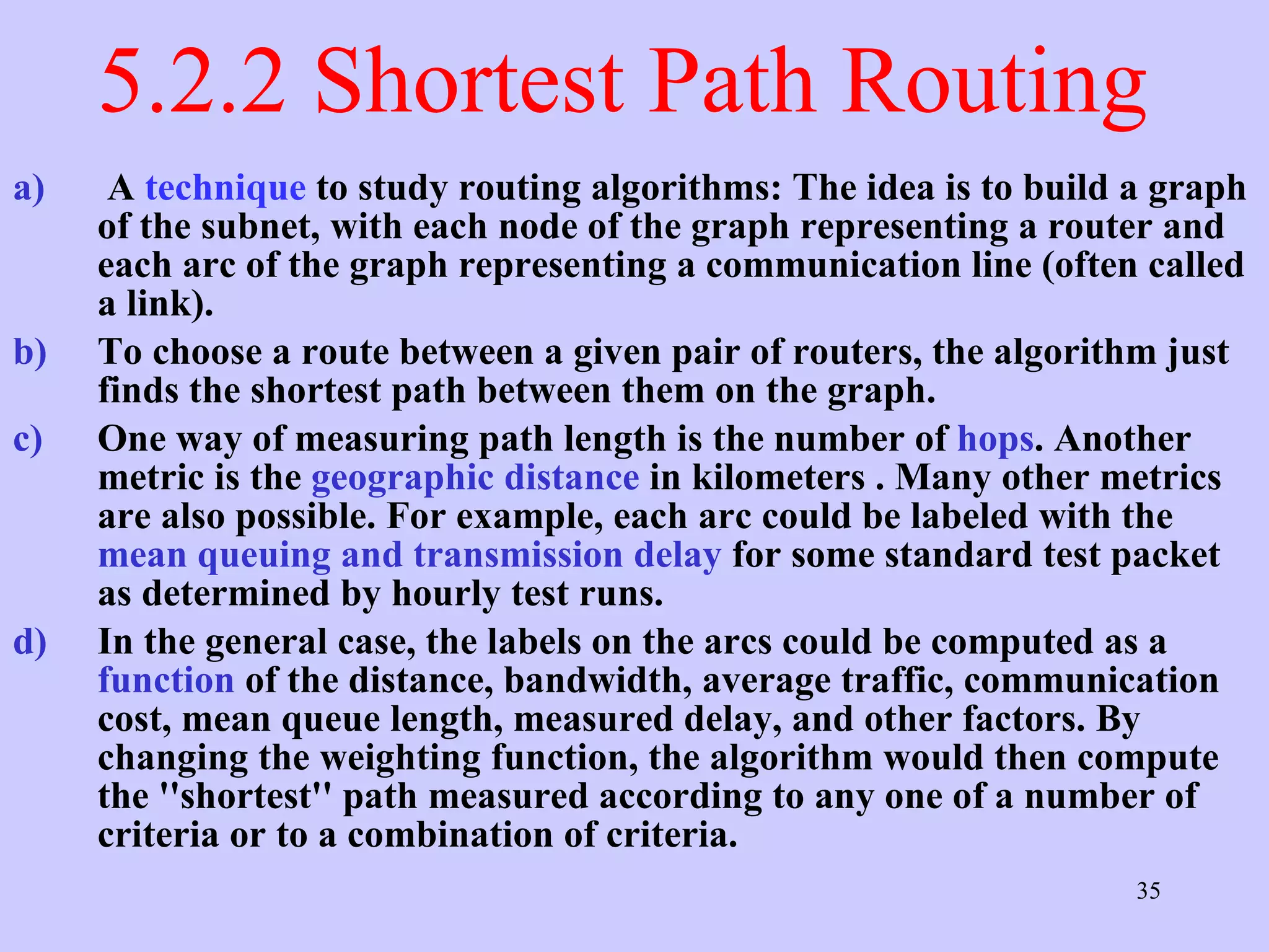 5.2.2 Shortest Path Routing  A  technique  to study routing algorithms: The idea is to build a graph of the subnet, with each node of the graph representing a router and each arc of the graph representing a communication line (often called a link).  To choose a route between a given pair of routers, the algorithm just finds the shortest path between them on the graph.  One way of measuring path length is the number of  hops . Another metric is the  geographic distance  in kilometers . Many other metrics are also possible. For example, each arc could be labeled with the  mean queuing and transmission delay  for some standard test packet as determined by hourly test runs.  In the general case, the labels on the arcs could be computed as a  function  of the distance, bandwidth, average traffic, communication cost, mean queue length, measured delay, and other factors. By changing the weighting function, the algorithm would then compute the ''shortest'' path measured according to any one of a number of criteria or to a combination of criteria. 