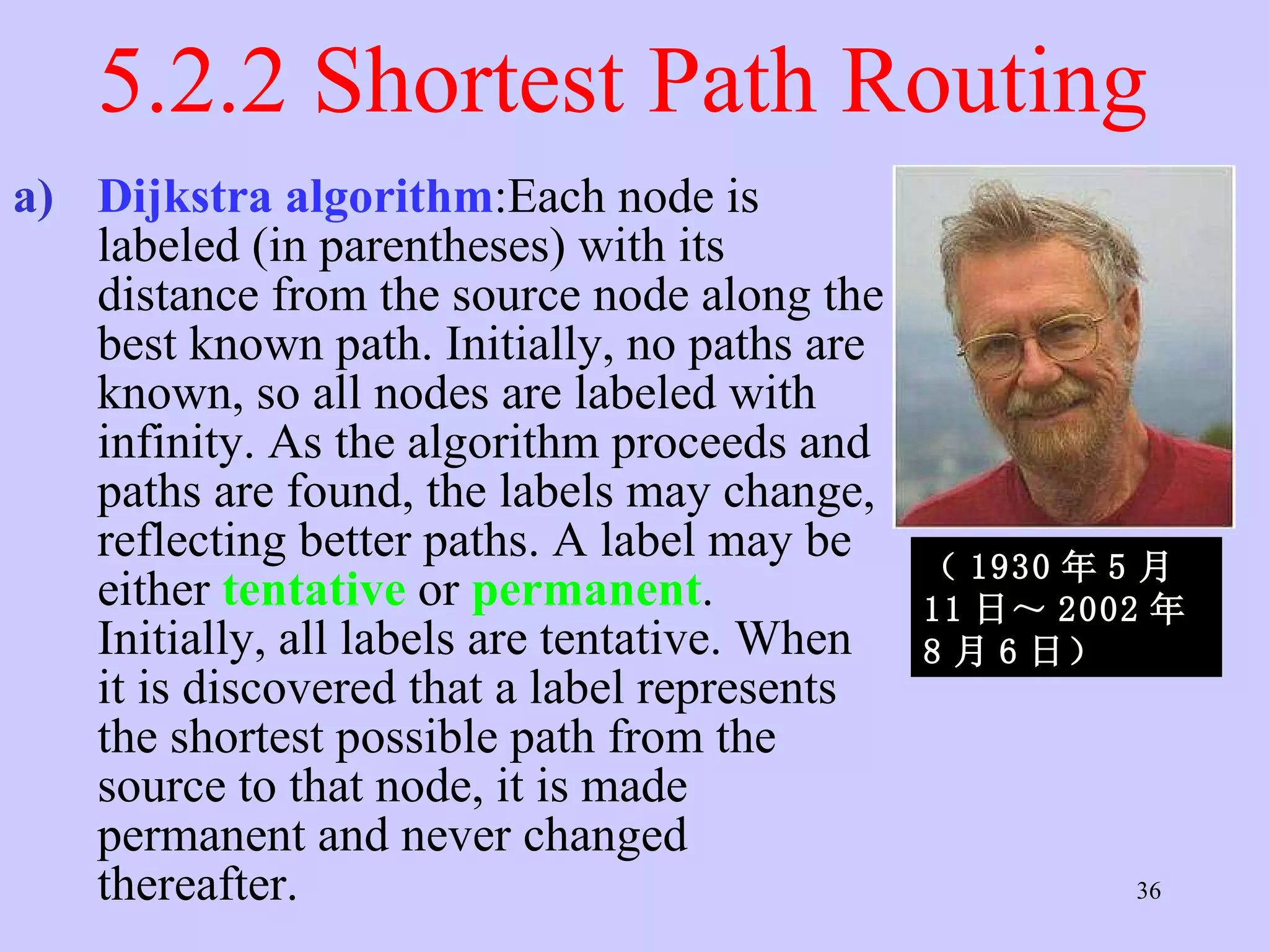 5.2.2 Shortest Path Routing  Dijkstra algorithm :Each node is labeled (in parentheses) with its distance from the source node along the best known path. Initially, no paths are known, so all nodes are labeled with infinity. As the algorithm proceeds and paths are found, the labels may change, reflecting better paths. A label may be either  tentative   or  permanent . Initially, all labels are tentative. When it is discovered that a label represents the shortest possible path from the source to that node, it is made permanent and never changed thereafter.  （ 1930 年 5 月 11 日～ 2002 年 8 月 6 日）   