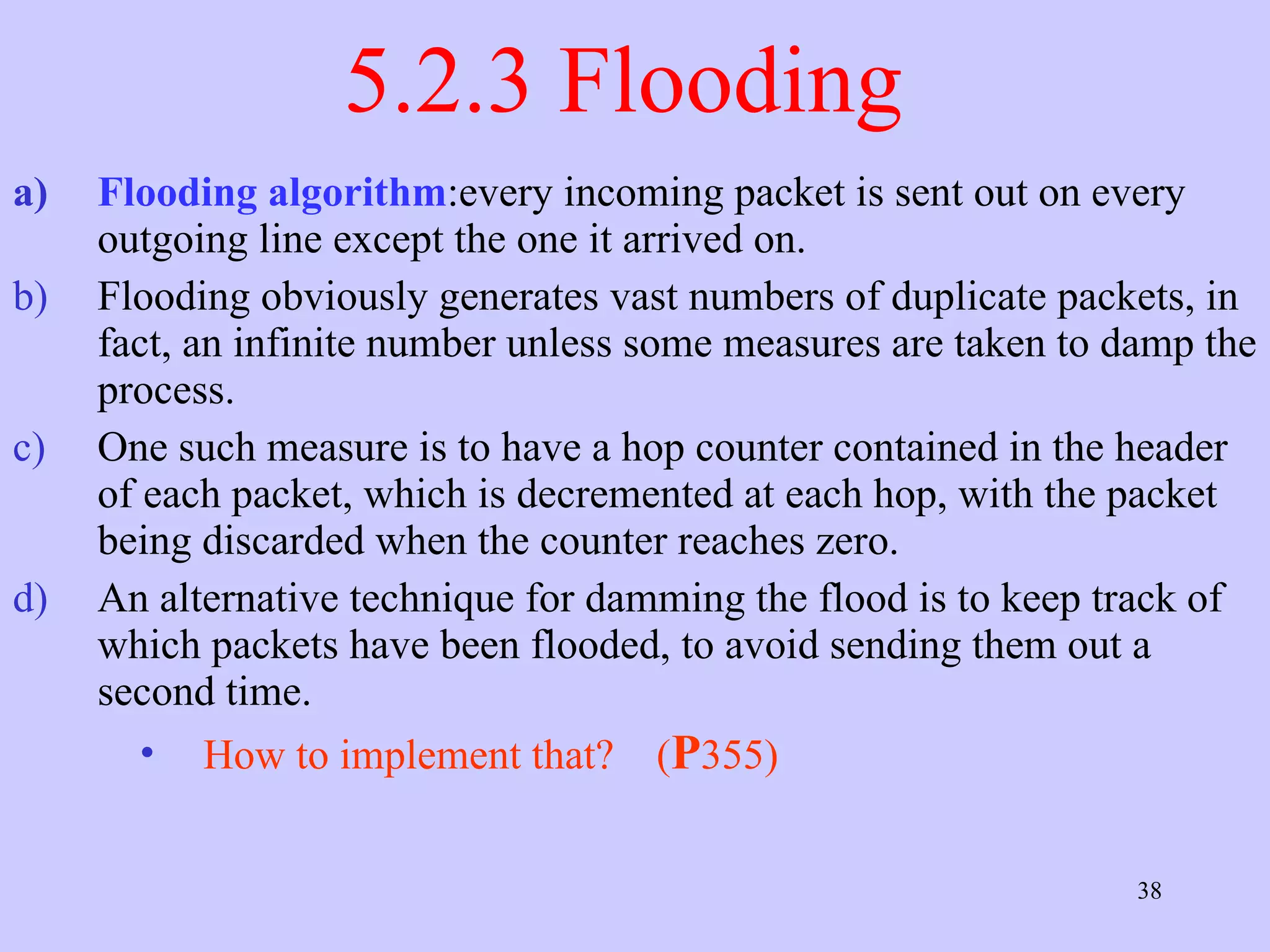 5.2.3 Flooding  Flooding algorithm :every incoming packet is sent out on every outgoing line except the one it arrived on.  Flooding obviously generates vast numbers of duplicate packets, in fact, an infinite number unless some measures are taken to damp the process.  One such measure is to have a hop counter contained in the header of each packet, which is decremented at each hop, with the packet being discarded when the counter reaches zero.  An alternative technique for damming the flood is to keep track of which packets have been flooded, to avoid sending them out a second time.  How to implement that?  ( P 355) 