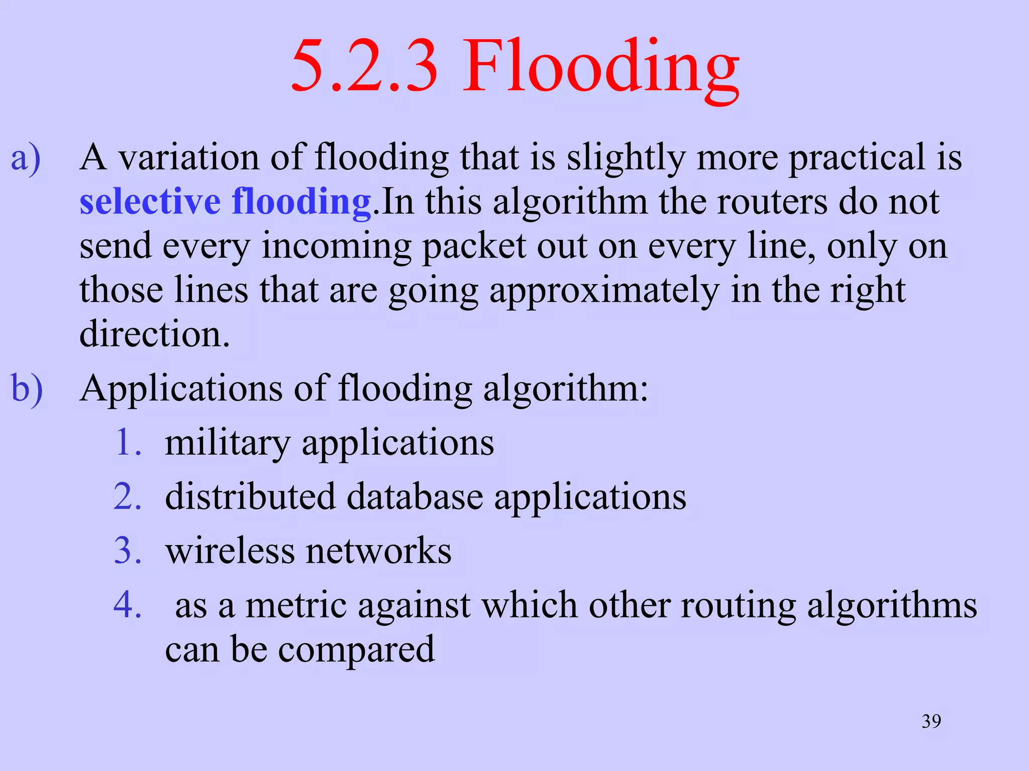 5.2.3 Flooding A variation of flooding that is slightly more practical is  selective flooding .In this algorithm the routers do not send every incoming packet out on every line, only on those lines that are going approximately in the right direction.  Applications of flooding algorithm: military applications  distributed database applications  wireless networks  as a metric against which other routing algorithms can be compared  