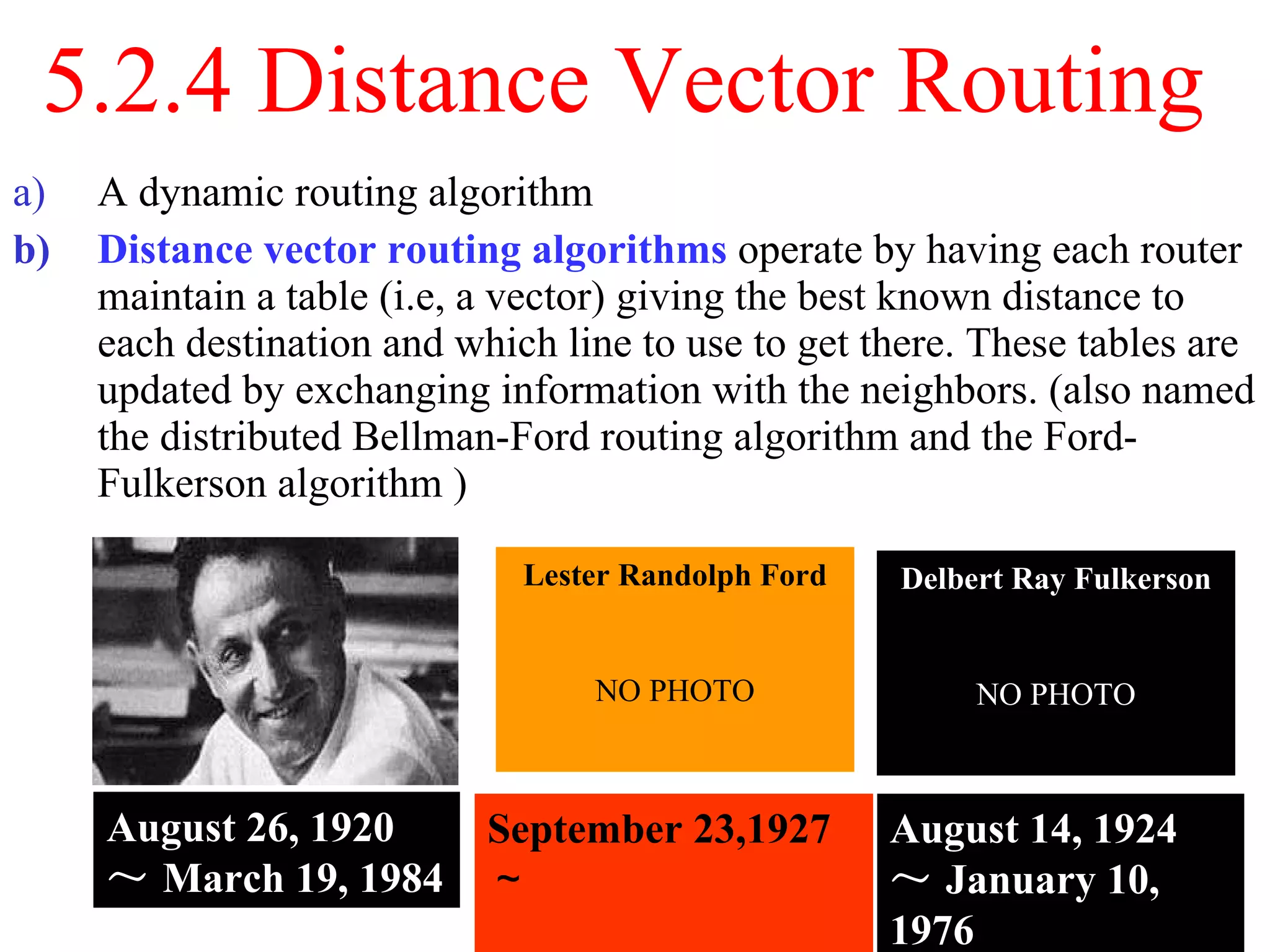 5.2.4 Distance Vector Routing  A dynamic routing algorithm  Distance vector routing algorithms  operate by having each router maintain a table (i.e, a vector) giving the best known distance to each destination and which line to use to get there. These tables are updated by exchanging information with the neighbors. (also named the distributed Bellman-Ford routing algorithm and the Ford-Fulkerson algorithm ) August 26, 1920 ～ March 19, 1984 September 23,1927 ～ August 14, 1924 ～ January 10, 1976 Lester Randolph Ford NO PHOTO Delbert Ray Fulkerson NO PHOTO 